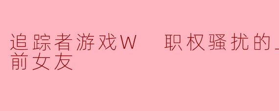 追踪者游戏W 职权骚扰的上司是我的前女友